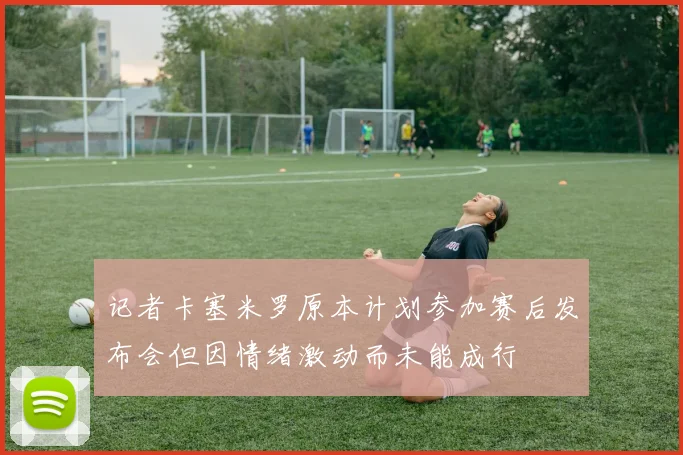 记者卡塞米罗原本计划参加赛后发布会但因情绪激动而未能成行