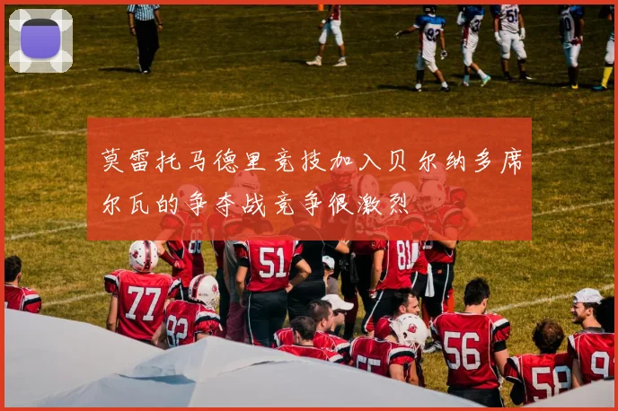 莫雷托马德里竞技加入贝尔纳多席尔瓦的争夺战竞争很激烈